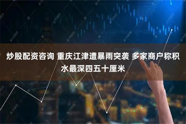 炒股配资咨询 重庆江津遭暴雨突袭 多家商户称积水最深四五十厘米