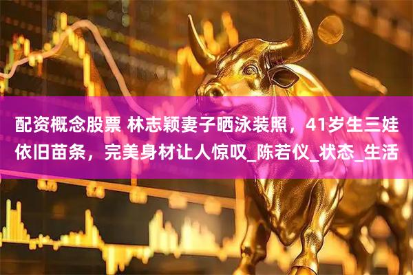 配资概念股票 林志颖妻子晒泳装照，41岁生三娃依旧苗条，完美身材让人惊叹_陈若仪_状态_生活