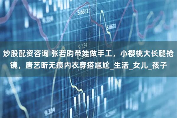 炒股配资咨询 张若昀带娃做手工，小樱桃大长腿抢镜，唐艺昕无痕内衣穿搭尴尬_生活_女儿_孩子