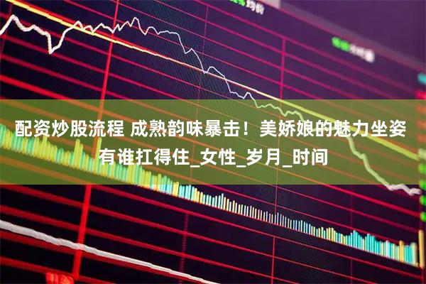 配资炒股流程 成熟韵味暴击！美娇娘的魅力坐姿 有谁扛得住_女性_岁月_时间