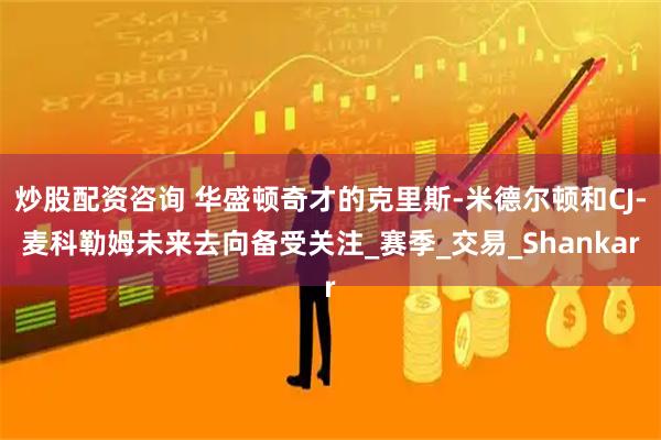 炒股配资咨询 华盛顿奇才的克里斯-米德尔顿和CJ-麦科勒姆未来去向备受关注_赛季_交易_Shankar