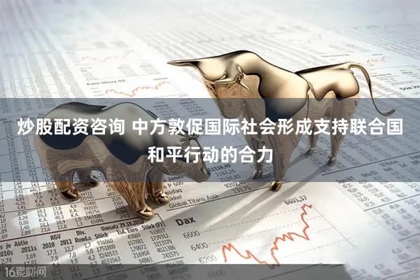 炒股配资咨询 中方敦促国际社会形成支持联合国和平行动的合力