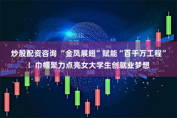 炒股配资咨询 “金凤展翅”赋能“百千万工程”！巾帼聚力点亮女大学生创就业梦想