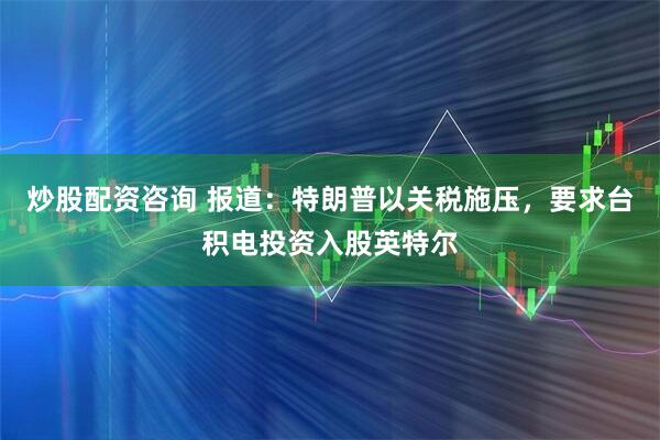 炒股配资咨询 报道：特朗普以关税施压，要求台积电投资入股英特尔