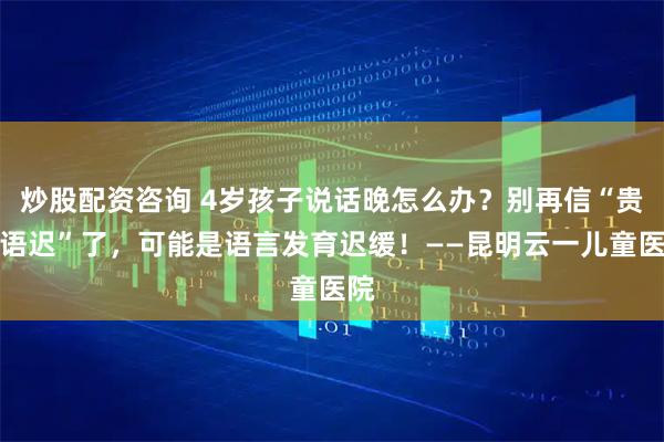 炒股配资咨询 4岁孩子说话晚怎么办？别再信“贵人语迟”了，可能是语言发育迟缓！——昆明云一儿童医院