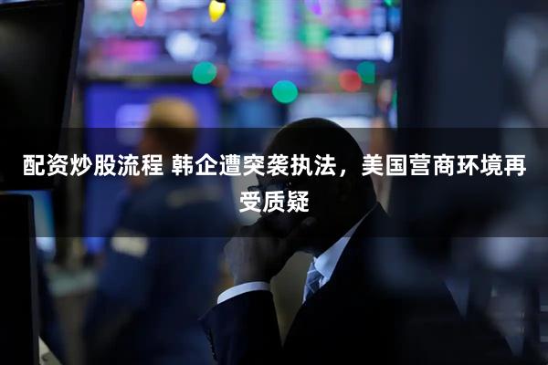配资炒股流程 韩企遭突袭执法，美国营商环境再受质疑