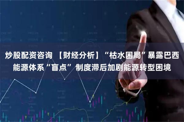 炒股配资咨询 【财经分析】“枯水困局”暴露巴西能源体系“盲点” 制度滞后加剧能源转型困境