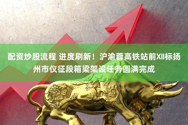 配资炒股流程 进度刷新！沪渝蓉高铁站前Ⅻ标扬州市仪征段箱梁架设任务圆满完成