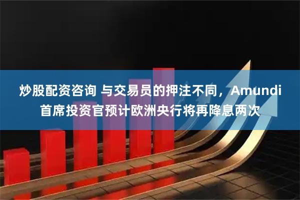 炒股配资咨询 与交易员的押注不同，Amundi首席投资官预计欧洲央行将再降息两次