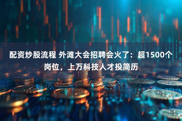 配资炒股流程 外滩大会招聘会火了：超1500个岗位，上万科技人才投简历