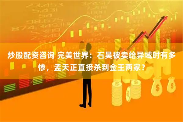 炒股配资咨询 完美世界：石昊被卖给异域时有多惨，孟天正直接杀到金王两家？