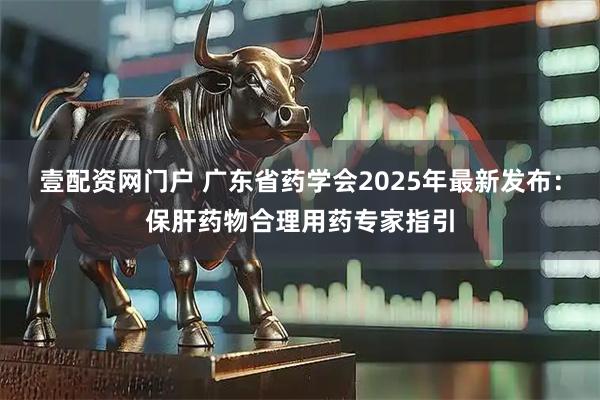 壹配资网门户 广东省药学会2025年最新发布：保肝药物合理用药专家指引