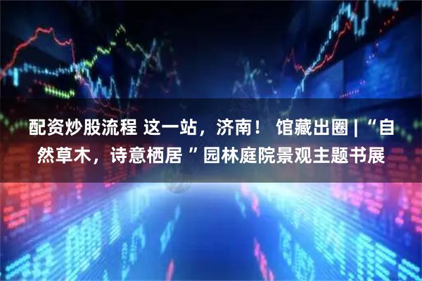 配资炒股流程 这一站，济南！ 馆藏出圈 | “自然草木，诗意栖居 ”园林庭院景观主题书展
