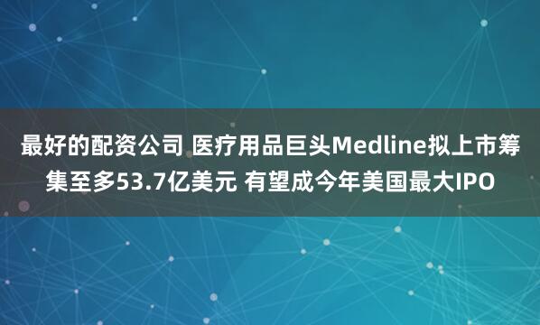 最好的配资公司 医疗用品巨头Medline拟上市筹集至多53.7亿美元 有望成今年美国最大IPO