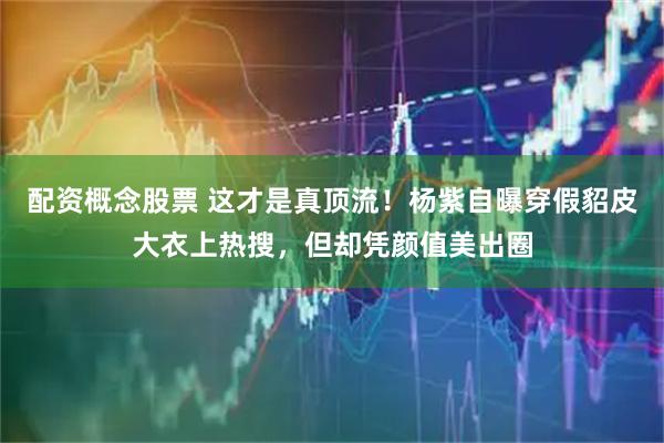 配资概念股票 这才是真顶流！杨紫自曝穿假貂皮大衣上热搜，但却凭颜值美出圈