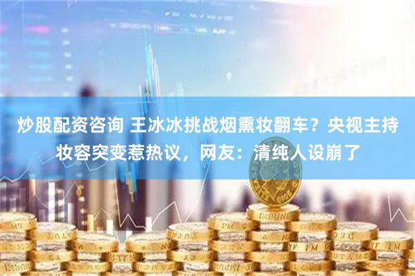 炒股配资咨询 王冰冰挑战烟熏妆翻车？央视主持妆容突变惹热议，网友：清纯人设崩了