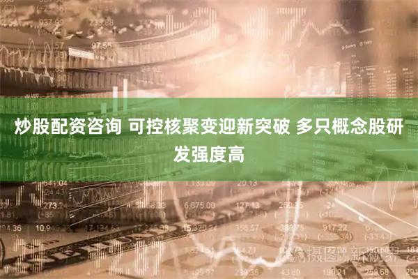 炒股配资咨询 可控核聚变迎新突破 多只概念股研发强度高