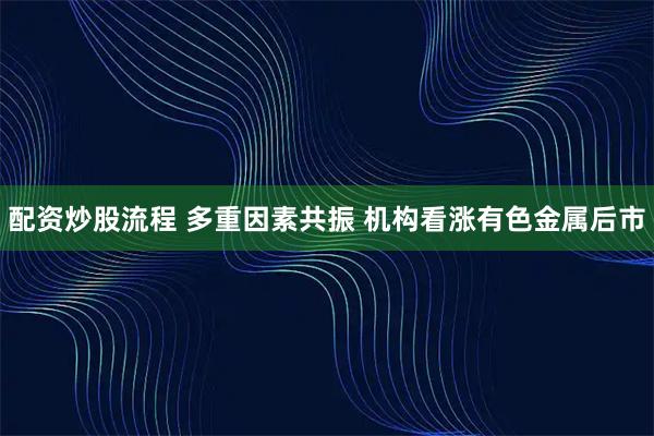 配资炒股流程 多重因素共振 机构看涨有色金属后市