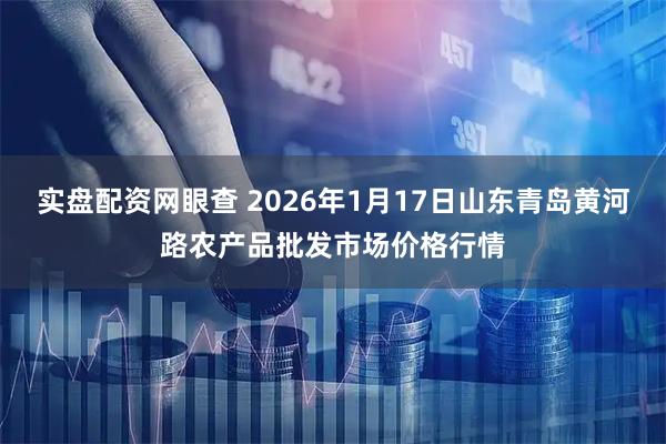 实盘配资网眼查 2026年1月17日山东青岛黄河路农产品批发市场价格行情