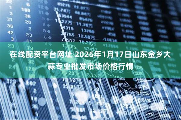在线配资平台网址 2026年1月17日山东金乡大蒜专业批发市场价格行情