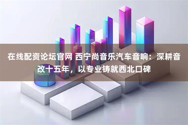 在线配资论坛官网 西宁尚音乐汽车音响：深耕音改十五年，以专业铸就西北口碑