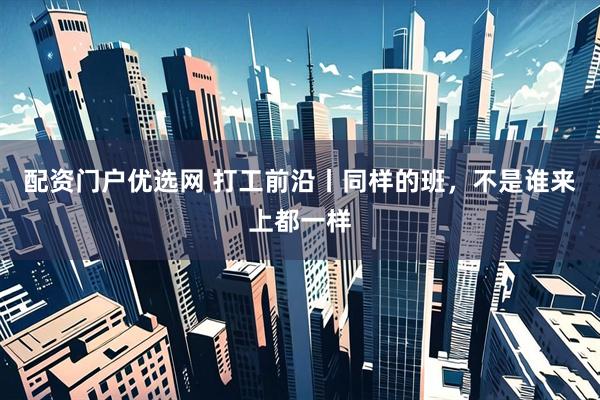 配资门户优选网 打工前沿丨同样的班，不是谁来上都一样